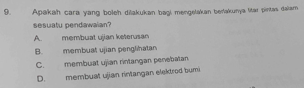 Apakah cara yang boleh dilakukan bagi mengelakan berlakunya litar pintas dalam
sesuatu pendawaian?
A. — membuat ujian keterusan
B. membuat ujian penglihatan
C. membuat ujian rintangan penebatan
D.£ membuat ujian rintangan elektrod bumi