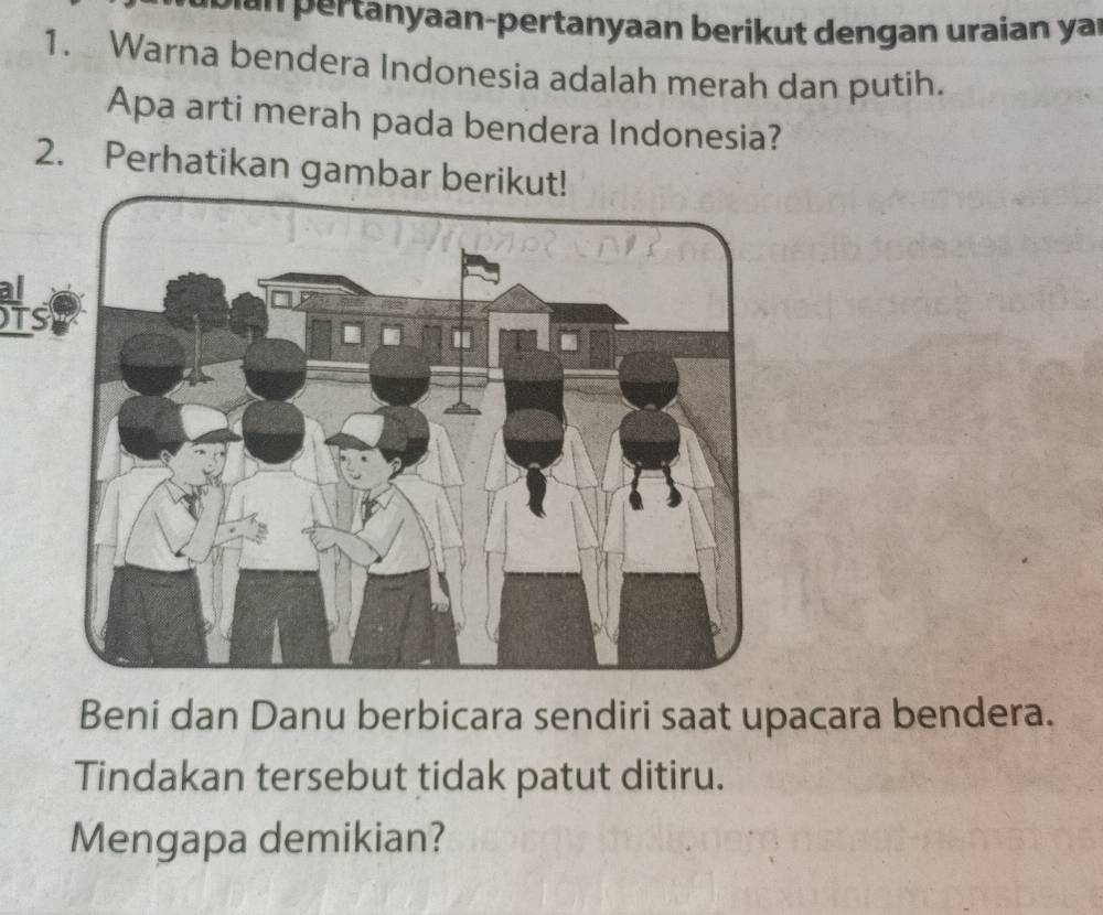 Dan pertanyaan-pertanyaan berikut dengan uraian yai 
1. Warna bendera Indonesia adalah merah dan putih. 
Apa arti merah pada bendera Indonesia? 
2. Perhatikan gambar berik 
As 
Beni dan Danu berbicara sendiri saat upacara bendera. 
Tindakan tersebut tidak patut ditiru. 
Mengapa demikian?