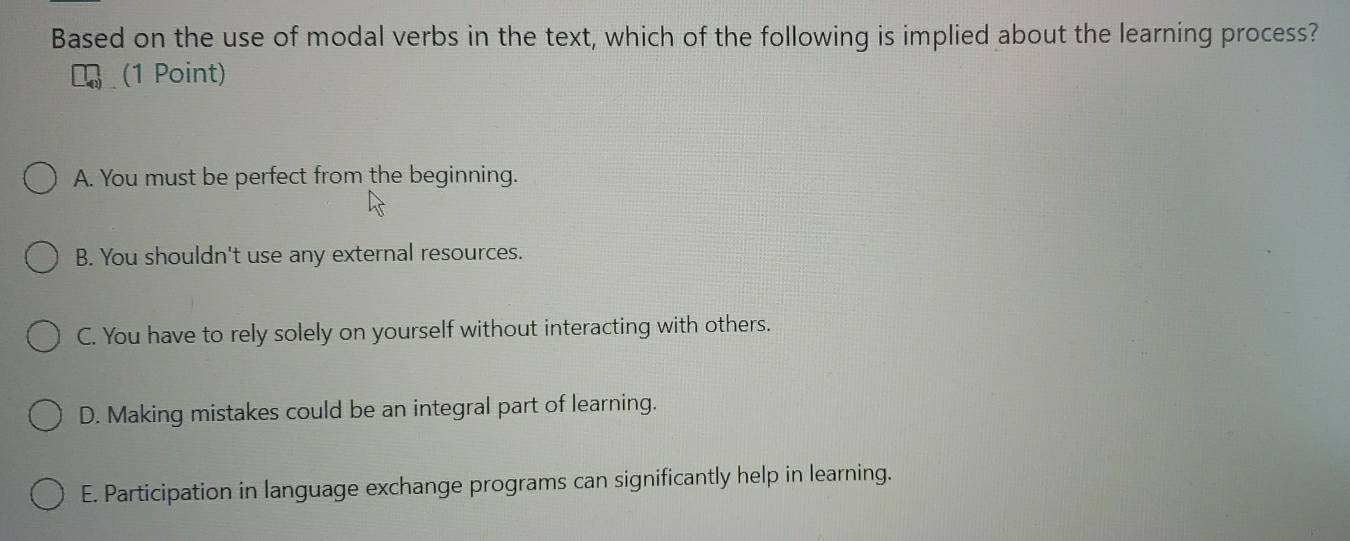 Based on the use of modal verbs in the text, which of the following is implied about the learning process?
(1 Point)
A. You must be perfect from the beginning.
B. You shouldn't use any external resources.
C. You have to rely solely on yourself without interacting with others.
D. Making mistakes could be an integral part of learning.
E. Participation in language exchange programs can significantly help in learning.