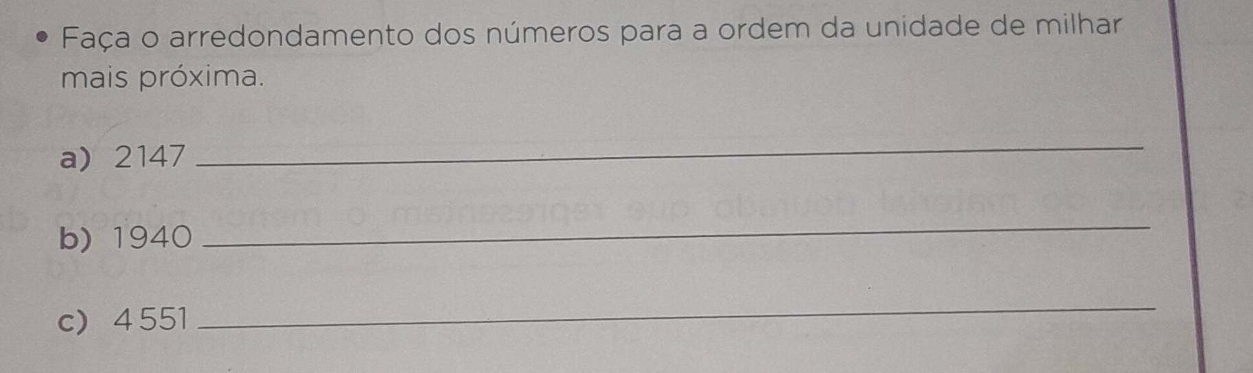 Faça o arredondamento dos números para a ordem da unidade de milhar 
mais próxima. 
a) 2147
_ 
b) 1940
_ 
c 4 551
_