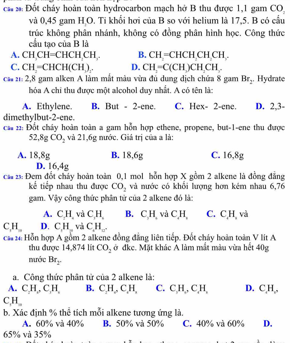 cau 20: Đốt cháy hoàn toàn hydrocarbon mạch hở B thu được 1,1 gam CO_2
và 0,45 gam H_2O. Tỉ khối hơi của B so với helium là 17,5. B có cấu
trúc không phân nhánh, không có đồng phân hình học. Công thức
cấu tạo của B là
A. CH_3CH=CHCH_2CH_3. B. CH_2=CHCH_2CH_2CH_3.
C. CH_2=CHCH(CH_3)_2. D. CH_2=C(CH_3)CH_2CH_3.
cầu 21: 2,8 gam alken A làm mất màu vừa đủ dung dịch chứa 8 gam Br_2. Hydrate
hóa A chỉ thu được một alcohol duy nhất. A có tên là:
A. Ethylene. B. But - 2-ene. C. Hex- 2-ene. D. 2,3-
dimethylbut-2-ene.
cai 22: Đốt cháy hoàn toàn a gam hỗn hợp ethene, propene, but-1-ene thu được
52,8gCO_2 và 21,6g nước. Giá trị của a là:
A. 18,8g B. 18,6g C. 16,8g
D. 16,4g
cau 23: Đem đốt cháy hoàn toàn 0,1 mol hỗn hợp X gồm 2 alkene là đồng đẳng
kế tiếp nhau thu được CO_2 và nước có khối lượng hơn kém nhau 6,76
gam. Vậy công thức phân tử của 2 alkene đó là:
A. C_2H_4 và C_3H_6 B. C_3H_6 và C H C. C_4H_8 và
C_5H_10 D. C_5H_10 và C_6H_12.
cau 24: Hỗn hợp A gồm 2 alkene đồng đẳng liên tiếp. Đốt cháy hoàn toàn V lít A
thu được 14,874 lít CO_2 ở đkc. Mặt khác A làm mất màu vừa hết 40g
nước Br_2.
a. Công thức phân tử cia2 alkene là:
A. C_2H_4,C_3H_6 B. C_2H_4,C_4H_8 C. C_3H_6,C_4H_8 D. C_4H_8,
C_5H_10
b. Xác định % thể tích mỗi alkene tương ứng là.
A. 60% và 40% B. 50% và 50% C. 40% và 60% D.
65% và 35%