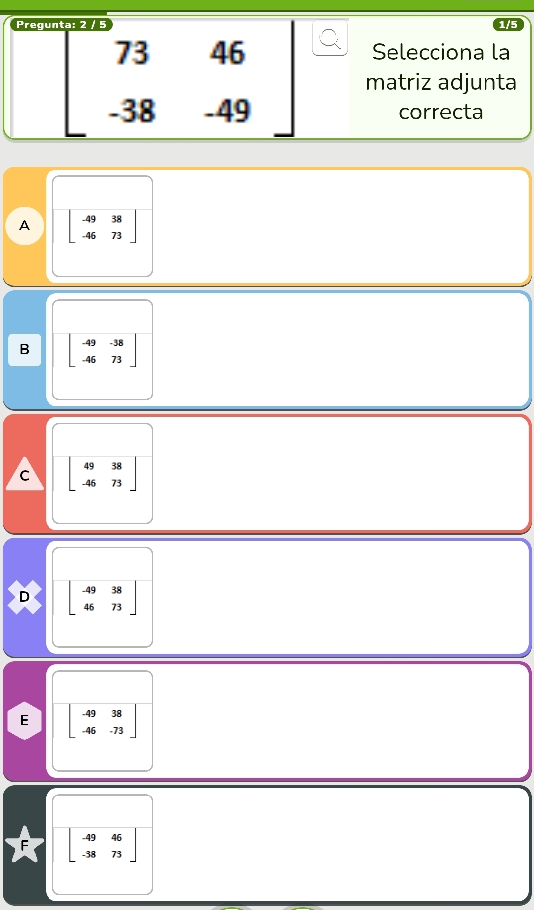 Pregu 1/5
beginbmatrix 73&46 -38&-49endbmatrix
Selecciona la
matriz adjunta
correcta
A beginbmatrix -49&38 -46&73endbmatrix
B beginbmatrix -49&-38 -46&73endbmatrix
C beginbmatrix 49&38 -46&73endbmatrix
D beginbmatrix -49&38 46&73endbmatrix
E beginbmatrix -49&38 -46&-73endbmatrix
beginbmatrix -49&46 -38&73endbmatrix