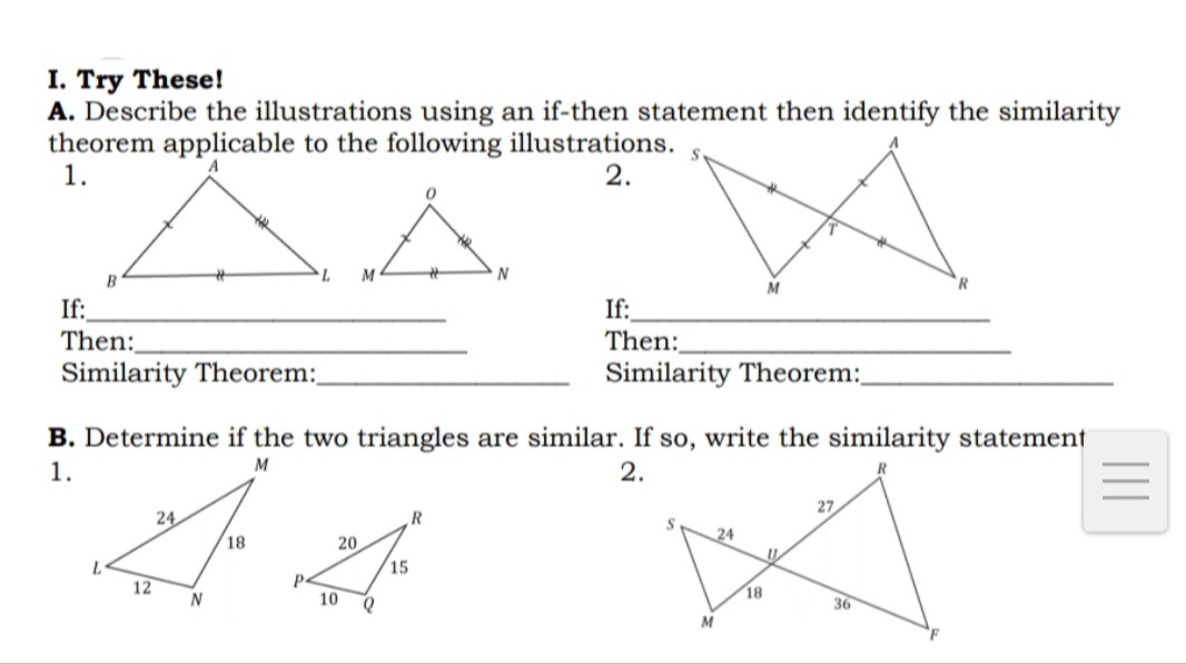 Try These! 
A. Describe the illustrations using an if-then statement then identify the similarity 
theorem applicable to the following illustrations. 
1. 
2. 
If:_ If:_ 
Then:_ Then:_ 
Similarity Theorem:_ Similarity Theorem:_ 
B. Determine if the two triangles are similar. If so, write the similarity statement 
1. 
2.