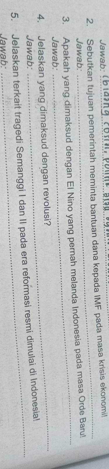 Jawab: 
2. Sebutkan tujuan pemerintah meminta bantuan dana kepada IMF pada masa krisis ekonomi! 
Jawab: 
_ 
3. Apakah yang dimaksud dengan El Nino yang pernah melanda Indonesia pada masa Orde Baru! 
Jawab: 
4. Jelaskan yang dimaksud dengan revolusi? 
Jawab: 
5. Jelaskan terkait tragedi Semanggi I dan II pada era reformasi resmi dimulai di Indonesia! 
Jawab: