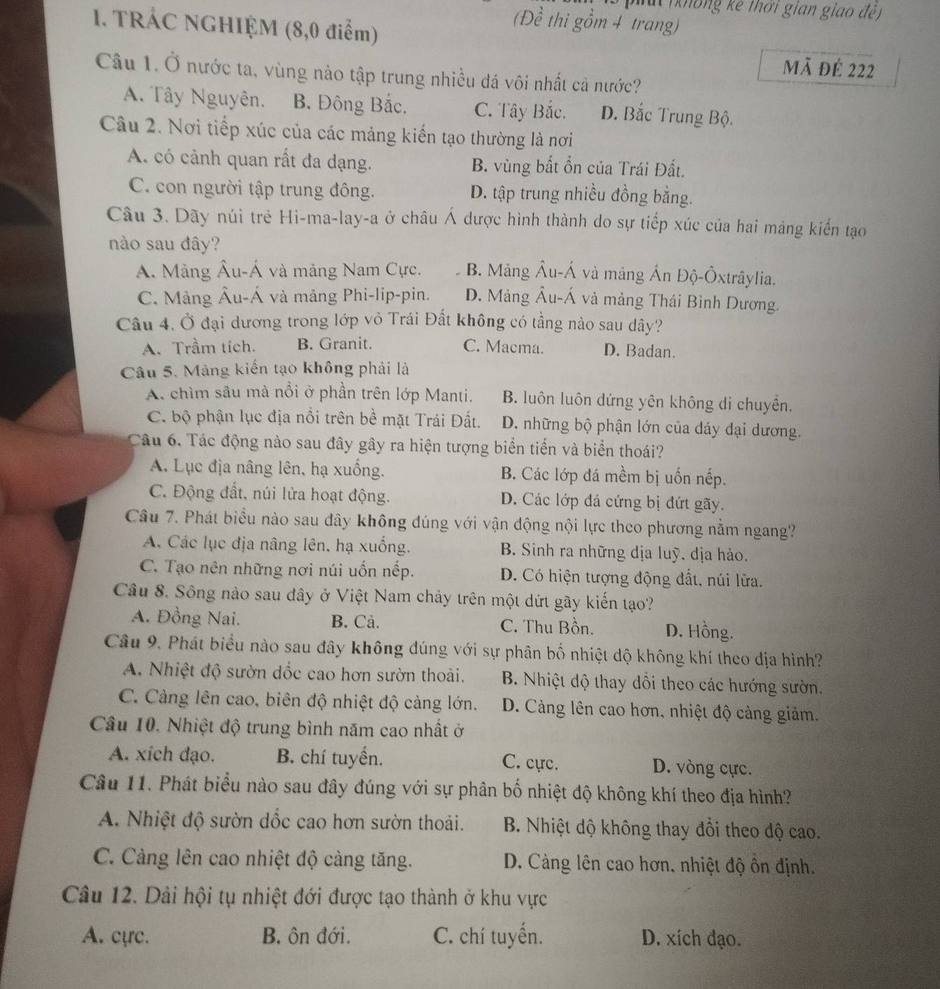 (không kê thời gian giao đề )
1. TRÁC NGHIỆM (8,0 điểm)
(Đề thi gồm 4 trang)
Mã đê 222
Câu 1. Ở nước ta, vùng nào tập trung nhiều đá vôi nhất cả nước?
A. Tây Nguyên. B. Đông Bắc. C. Tây Bắc. D. Bắc Trung Bộ.
Câu 2. Nơi tiếp xúc của các mảng kiến tạo thường là nơi
A. có cảnh quan rất đa dạng. B. vùng bất ổn của Trái Đất.
C. con người tập trung đông. D. tập trung nhiều đồng bằng.
Câu 3. Dãy núi trẻ Hi-ma-lay-a ở châu Á dược hình thành do sự tiếp xúc của hai máng kiến tạo
nào sau đây?
A. Mảng Âu-Á và mảng Nam Cực. B. Mảng Âu-Á và mảng Ấn Độ-Ôxtrâylia.
C. Mảng Âu-Á và mảng Phi-lip-pin. D. Mảng Âu-Á và mảng Thái Bình Dương.
Câu 4, Ở đại dương trong lớp vỏ Trái Đất không có tầng nào sau dây?
A. Trầm tích. B. Granit. C. Macma. D. Badan.
Câu 5. Mảng kiến tạo không phải là
A. chìm sâu mà nổi ở phần trên lớp Manti. B. luôn luôn dứng yên không di chuyển.
C. bộ phận lục địa nổi trên bề mặt Trái Đất. D. những bộ phận lớn của đáy đại dương.
Câu 6. Tác động nào sau đây gây ra hiện tượng biển tiến và biển thoái?
A. Lục địa nâng lên, hạ xuống. B. Các lớp đá mềm bị uốn nếp.
C. Động đất, núi lửa hoạt động. D. Các lớp đá cứng bị đứt gãy.
Câu 7. Phát biểu nào sau đây không đúng với vận động nội lực theo phương nằm ngang?
A. Các lục địa nâng lên, hạ xuống. B. Sinh ra những dịa luỹ. địa hào.
C. Tạo nên những nơi núi uốn nếp. D. Có hiện tượng động đất, núi lửa.
Câu 8. Sông nào sau đây ở Việt Nam chảy trên một dứt gãy kiến tạo?
A. Đồng Nai. B. Cả. C. Thu Bồn. D. Hồng.
Câu 9. Phát biểu nào sau đây không đúng với sự phân bố nhiệt độ không khí theo địa hình?
A. Nhiệt độ sườn dốc cao hơn sườn thoải.  B. Nhiệt độ thay đồi theo các hướng sườn.
C. Càng lên cao, biên độ nhiệt độ cảng lớn. D. Càng lên cao hơn, nhiệt độ cảng giảm.
Câu 10. Nhiệt độ trung bình năm cao nhất ở
A. xích đạo. B. chí tuyển. D. vòng cực.
C. cực.
Câu 11. Phát biểu nào sau đây đúng với sự phân bố nhiệt độ không khí theo địa hình?
A. Nhiệt độ sườn dốc cao hơn sườn thoải.  B. Nhiệt dộ không thay đổi theo độ cao.
C. Càng lên cao nhiệt độ càng tăng. D. Càng lên cao hơn, nhiệt độ ôn định.
Câu 12. Dải hội tụ nhiệt đới được tạo thành ở khu vực
A. cực. B. ôn đới. C. chí tuyến. D. xích đạo.