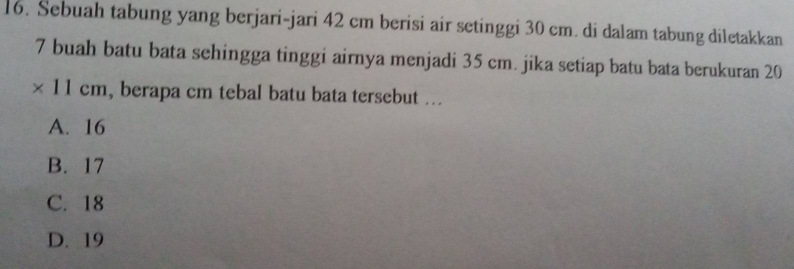 Sebuah tabung yang berjari-jari 42 cm berisi air setinggi 30 cm. di dalam tabung diletakkan
7 buah batu bata sehingga tinggi airnya menjadi 35 cm. jika setiap batu bata berukuran 20
* 11cm , berapa cm tebal batu bata tersebut ..
A. 16
B. 17
C. 18
D. 19