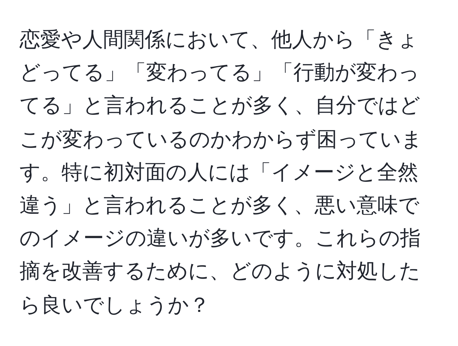 恋愛や人間関係において、他人から「きょどってる」「変わってる」「行動が変わってる」と言われることが多く、自分ではどこが変わっているのかわからず困っています。特に初対面の人には「イメージと全然違う」と言われることが多く、悪い意味でのイメージの違いが多いです。これらの指摘を改善するために、どのように対処したら良いでしょうか？