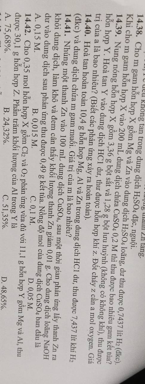 lểu không tan trong dung dịch H_2SO_4 đặc, nguội.
14.38. Cho m gam hỗn hợp X gồm Mg và Zn vào dung dịch H_2SO_4 loãng, dư thu được 0,7437 lít H_2 (đkc).
Khi cho m gam hỗn hợp X vào 200 mL dung dịch chứa CuS O_4 0,2 M thì thu được bao nhiêu gam kết tủa?
14.39. Nung nóng hỗn hợp X gồm 3,36 g bột sắt và 1,28 g bột lưu huỳnh (không cỏ không khí), thu được
hỗn hợp Y. Hoà tan Y vào dung dịch HC1 dư, thư được hỗn hợp khí z. Đốt cháy z cần a mol oxygen. Giá
trị của a là bao nhiêu? (Biết các phản ứng xảy ra hoàn toàn).
14.40. Hoà tan hoàn toàn 10,4 g hỗn hop Mg, Al và Zn trong dung dịch HC1 dư, thu được 7,437 lít khí H_2
(đkc) và dung dịch chứa m gam muối. Giá trị của m là bao nhiêu?
14.41. Nhúng một thanh Zn vào 100 mL dung dịch CuSO₄, sau một thời gian phản ứng lấy thanh Zn ra
khỏi dung dịch, làm khô và đem cân thấy khối lượng thanh Zn giảm 0,01 g. Cho dung dịch loãng NaOH
dư vào dung dịch sau phản ứng thu được 0,49 g kết tủa. Nồng độ mol của dung dịch Cư SO_4 ban đầu là
A. 0,15 M. B. 0,015 M. C. 0,1 M. D. 0,05 M.
14.42. Cho 0,35 mol hỗn hợp X gồm Cl_2 và O_2 phản ứng vừa đủ với 11,1 g hỗn hợp Y gồm Mg và Al, thu
được 30,1 g hỗn hợp Z. Phần trăm khối lượng của Al trong Y là
A. 75,68%. B. 24,32%. C. 51,35%. D. 48,65%.