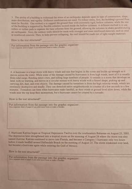The ability of a building to withstand the stress of an earthquake depends upon its type of construction, shape,
mass distribution, and rigidity. Different combinations are used. To reduce stress, first, the building's ground floor
mast be flexible. One method is to support the ground floor with extremelly rigid, hollow columns, while the rest
of the building is supported by flexible columns located inside the hollow columas. A different method is to use
rollers or rubber pads to separate the base columns from the ground, allowing the columns to shake parallel during
an earthquake. Next, the outdoor walls should be made with stronger and more reinforced materials such as steel
or reinforced concrete. Then, to help prevent collapsing, the roof should be made out of light-weight materials
How is the text structured?_
Put information from the passage into the graphic organizer:
Ulse a separne them of paper if yeu need maze room or make a mittalor.
4. A hurricane is a large storm with heavy winds and raim that begins in the ocean and builds up strength as it
moves across the water. While some of the damage caused by hurricanes is from high winds, most of it is usually
from tidal surge, flooding entire cities, and killing large numbers of people. A tornado is a storm that develops on
land, with no warning, and moves in a circular motion with heavy winds with a funnel shape, picking up and
carrying dirt, dust, and even objects. The damage caused by tornadoes is from the high velocity winds, which are
extremely destructive and deadly. They can demolish entire neighborhoods in a matter of a few seconds to a few
minutes. Tornadoes can form when hurricanes make landfall, as their winds at ground level slow down, while the
winds near the top keep their momentum, but a hurricane cannot be created by a tornado.
_
How is the text structured?
Put information from the passage into the graphic organizer:
Use a separate sheet of paper if you seed more rooms or make a ristake.
5. Hurricane Katrina began as Tropical Depression Twelve over the southeastern Bahamas on August 23, 2005.
The depression later strengthened into a tropical storm on the morning of August 24 where the storm was also
named Katrina. Katrina continued to move into Florida, and became a Category 1 hurricane only two hours
before it made landfall around Hallandale Beach on the morning of August 25. The storm weakened over land,
but became a burricane again while entering the Gulf of Mexico.
_
How is the text structured?
Put information from the passage into the graphic organizer:
Uue a separate sheet of paper if you mood mare room or make a mistake.