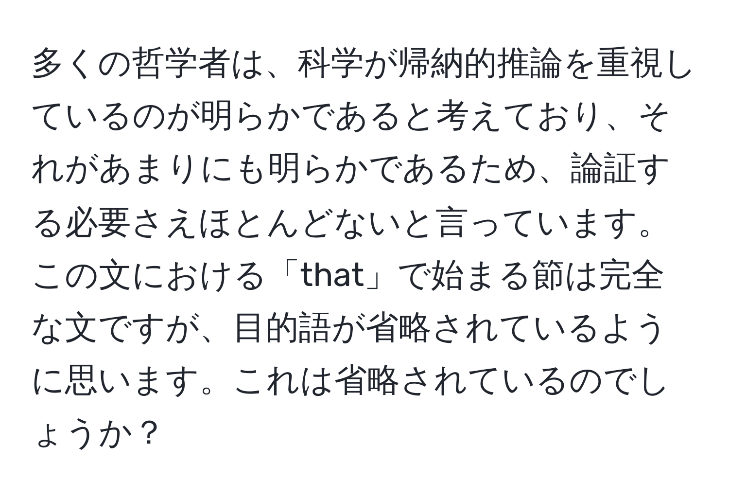 多くの哲学者は、科学が帰納的推論を重視しているのが明らかであると考えており、それがあまりにも明らかであるため、論証する必要さえほとんどないと言っています。この文における「that」で始まる節は完全な文ですが、目的語が省略されているように思います。これは省略されているのでしょうか？