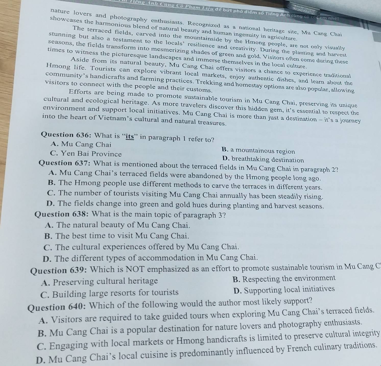A Tiếng Anh Cùng Cô Phạm Liêu đế bứt phá điểm số Tiếng Anh cùng có tác em nhớt
nature lovers and photography enthusiasts. Recognized as a national heritage site, Mu Cang Chai
showcases the harmonious blend of natural beauty and human ingenuity in agriculture.
The terraced fields, carved into the mountainside by the Hmong people, are not only visually
stunning but also a testament to the locals’ resilience and creativity. During the planting and harvest
seasons, the fields transform into mesmerizing shades of green and gold. Visitors often come during these
times to witness the picturesque landscapes and immerse themselves in the local culture.
Aside from its natural beauty, Mu Cang Chai offers visitors a chance to experience traditional
Hmong life. Tourists can explore vibrant local markets, enjoy authentic dishes, and learn about the
community’s handicrafts and farming practices. Trekking and homestay options are also popular, allowing
visitors to connect with the people and their customs.
Efforts are being made to promote sustainable tourism in Mu Cang Chai, preserving its unique
cultural and ecological heritage. As more travelers discover this hidden gem, it’s essential to respect the
environment and support local initiatives. Mu Cang Chai is more than just a destination - it’s a journey
into the heart of Vietnam’s cultural and natural treasures.
Question 636: What is “its” in paragraph 1 refer to?
A. Mu Cang Chai B. a mountainous region
C. Yen Bai Province D. breathtaking destination
Question 637: What is mentioned about the terraced fields in Mu Cang Chai in paragraph 2?
A. Mu Cang Chai’s terraced fields were abandoned by the Hmong people long ago.
B. The Hmong people use different methods to carve the terraces in different years.
C. The number of tourists visiting Mu Cang Chai annually has been steadily rising.
D. The fields change into green and gold hues during planting and harvest seasons.
Question 638: What is the main topic of paragraph 3?
A. The natural beauty of Mu Cang Chai.
B. The best time to visit Mu Cang Chai.
C. The cultural experiences offered by Mu Cang Chai.
D. The different types of accommodation in Mu Cang Chai.
Question 639: Which is NOT emphasized as an effort to promote sustainable tourism in Mu Cang C
A. Preserving cultural heritage B. Respecting the environment
C. Building large resorts for tourists D. Supporting local initiatives
Question 640: Which of the following would the author most likely support?
A. Visitors are required to take guided tours when exploring Mu Cang Chai’s terraced fields.
B. Mu Cang Chai is a popular destination for nature lovers and photography enthusiasts.
C. Engaging with local markets or Hmong handicrafts is limited to preserve cultural integrity
D. Mu Cang Chai’s local cuisine is predominantly influenced by French culinary traditions.