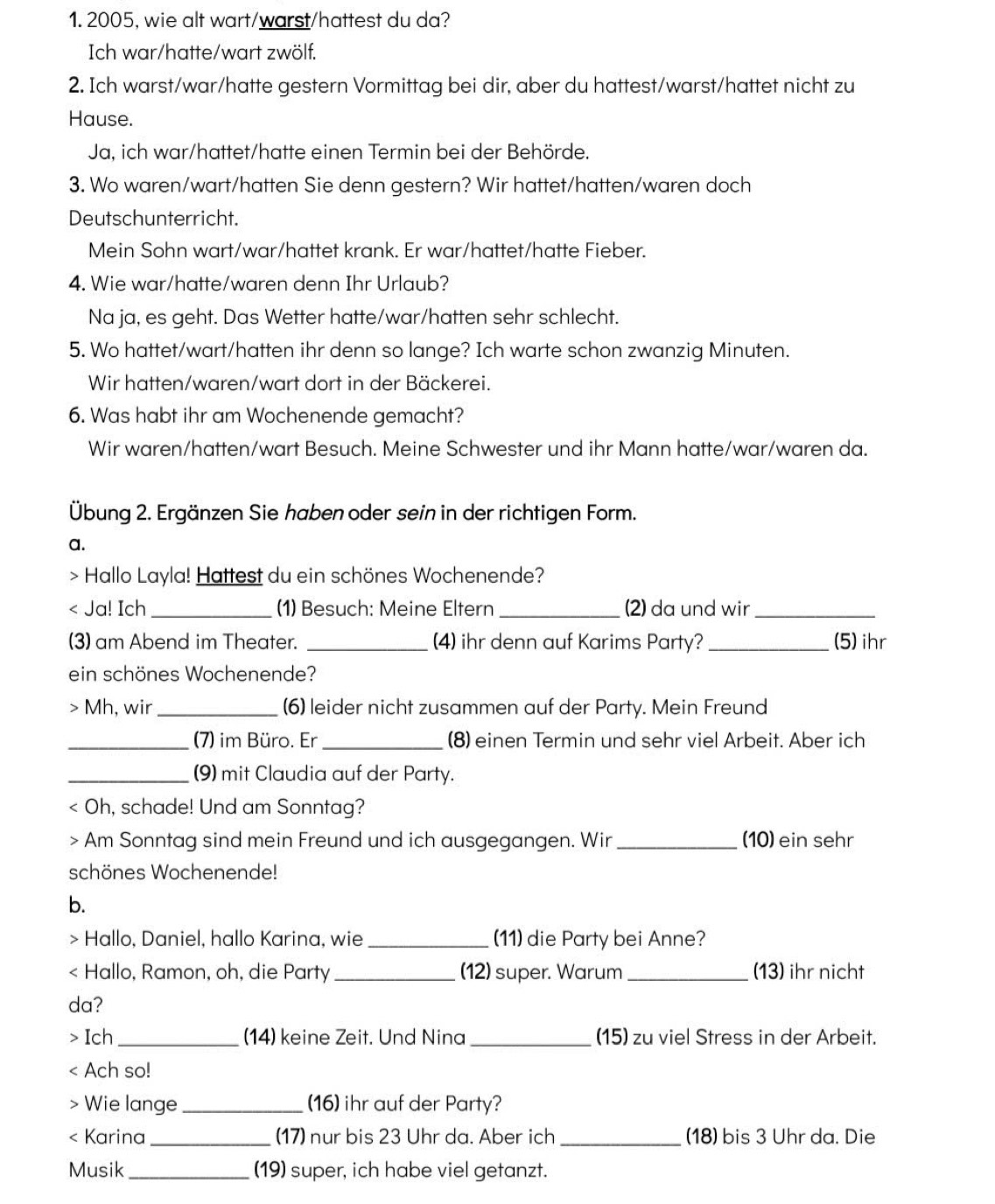 2005, wie alt wart/warst/hattest du da?
Ich war/hatte/wart zwölf.
2. Ich warst/war/hatte gestern Vormittag bei dir, aber du hattest/warst/hattet nicht zu
Hause.
Ja, ich war/hattet/hatte einen Termin bei der Behörde.
3. Wo waren/wart/hatten Sie denn gestern? Wir hattet/hatten/waren doch
Deutschunterricht.
Mein Sohn wart/war/hattet krank. Er war/hattet/hatte Fieber.
4. Wie war/hatte/waren denn Ihr Urlaub?
Na ja, es geht. Das Wetter hatte/war/hatten sehr schlecht.
5. Wo hattet/wart/hatten ihr denn so lange? Ich warte schon zwanzig Minuten.
Wir hatten/waren/wart dort in der Bäckerei.
6. Was habt ihr am Wochenende gemacht?
Wir waren/hatten/wart Besuch. Meine Schwester und ihr Mann hatte/war/waren da.
Übung 2. Ergänzen Sie haben oder sein in der richtigen Form.
a.
> Hallo Layla! Hattest du ein schönes Wochenende?
< Ja! Ich _(1) Besuch: Meine Eltern _2) da und wir_
(3) am Abend im Theater. _(4) ihr denn auf Karims Party? _(5) ihr
ein schönes Wochenende?
> Mh, wir_ (6) leider nicht zusammen auf der Party. Mein Freund
_(7) im Büro. Er _(8) einen Termin und sehr viel Arbeit. Aber ich
_(9) mit Claudia auf der Party.
< Oh, schade! Und am Sonntag?
> Am Sonntag sind mein Freund und ich ausgegangen. Wir_ (10) ein sehr
schönes Wochenende!
b.
Hallo, Daniel, hallo Karina, wie _(11) die Party bei Anne?
< Hallo, Ramon, oh, die Party _(12) super. Warum _(13) ihr nicht
da?
> Ich _(14) keine Zeit. Und Nina _(15) zu viel Stress in der Arbeit.
< Ach so!
Wie lange _(16) ihr auf der Party?
< Karina_ (17) nur bis 23 Uhr da. Aber ich_ (18) bis 3 Uhr da. Die
Musik _(19) super, ich habe viel getanzt.