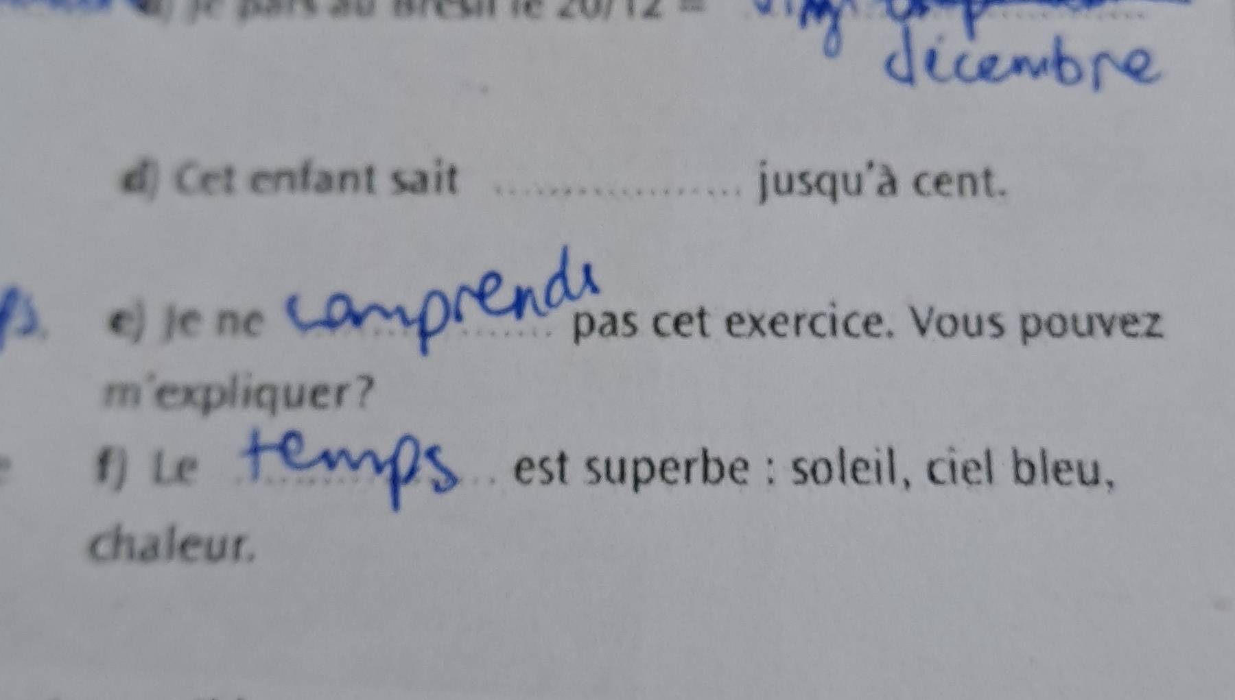 Cet enfant sait _jusqu'a cent. 
). e) je ne C _pas cet exercice. Vous pouvez 
m'expliquer? 
f) Le _est superbe : soleil, ciel bleu, 
chaleur.