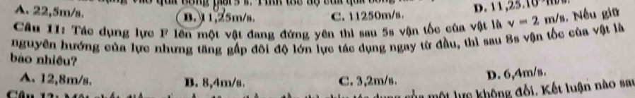 10m
e qai nang pors i. Pin toc aộ cai qui o D. 11 , 25. 1
A. 22,5m/s.
B. 1,25m/s. C. 11250m/s.
Câu 11: Tác dụng lực F lên một vật đang đứng yên thì sau 5s vận tốc của vật là v=2m/s Nếu giữ
nguyên hướng của lực nhưng tăng gấp đôi độ lớn lực tác dụng ngay từ đầu, thì sau 8s vận tốc của vật là
bào nhiều?
A. 12,8m/s. B. 8,4m/s. C. 3,2m/s.
D. 6,4m/s.

mủa một lực không đối. Kết luận nào sau