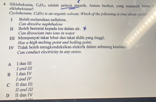 Sikloheksana, C_6H_12 adalah pelarut organik. Antara berikut, yang manaka a 
sikloheksana?
Cyclohexane, C&H12 is an organic solvent. Which of the following is true about cyclo
I Boleh melarutkan naftalena.
Can dissolve naphthalene
II Boleh bercerai kepada ion dalam air.
Can dissociate into ions in water
III Mempunyai takat lebur dan takat didih yang tinggi.
Has a high melting point and boiling point.
IV Tidak bolch mengkonduksikan elektrik dalam sebarang keadaan.
Can conduct electricity in any states.
A l dan IlI
I and III
B I dan IV
I and IV
C II dan III
II and III
D II dan IV