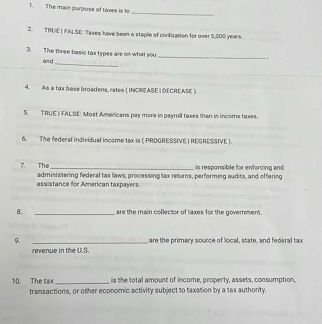 The main purpose of taxes is to 
_ 
. 
2. TRUE | FALSE: Taxes have been a staple of civilization for over 5,000 years. 
3. The three basic tax types are on what you_ 
,_ 
_ 
and 
. 
4. As a tax base broadens, rates ( INCREASE | DECREASE ). 
5. TRUE | FALSE: Most Americans pay more in payroll taxes than in income taxes. 
6. The federal individual income tax is ( PROGRESSIVE | REGRESSIVE ). 
7. The_ is responsible for enforcing and 
administering federal tax laws, processing tax returns, performing audits, and offering 
assistance for American taxpayers. 
8. _are the main collector of taxes for the government. 
9. _are the primary source of local, state, and federal tax 
revenue in the U.S. 
10. The tax _is the total amount of income, property, assets, consumption, 
transactions, or other economic activity subject to taxation by a tax authority.