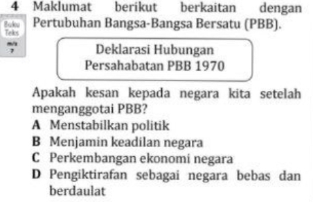 Maklumat berikut berkaitan dengan
Baku Pertubuhan Bangsa-Bangsa Bersatu (PBB).
Teks
7
Deklarasi Hubungan
Persahabatan PBB 1970
Apakah kesan kepada negara kita setelah
menganggotai PBB?
A Menstabilkan politik
B Menjamin keadilan negara
C Perkembangan ekonomi negara
D Pengiktirafan sebagai negara bebas dan
berdaulat