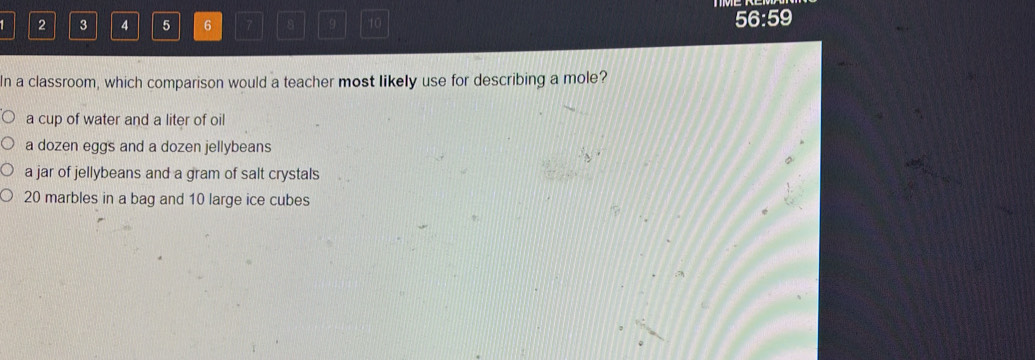 1 2 3 4 5 6 7 8 9 10
56:59
In a classroom, which comparison would a teacher most likely use for describing a mole?
a cup of water and a liter of oil
a dozen eggs and a dozen jellybeans
a jar of jellybeans and a gram of salt crystals
20 marbles in a bag and 10 large ice cubes