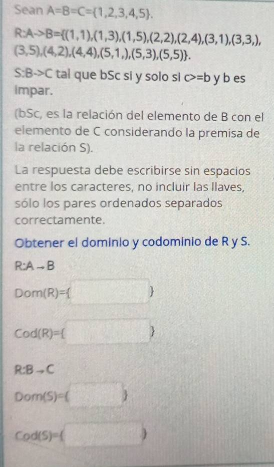 Sean A=B=C= 1,2,3,4,5.
R:Ato B= (1,1),(1,3),(1,5),(2,2),(2,4),(3,1),(3,3,),
(3,5),(4,2),(4,4),(5,1,),(5,3),(5,5).
S:Bto C tal que bSc si y solo si c>=b y b es 
impar. 
(bSc, es la relación del elemento de B con el 
elemento de C considerando la premisa de 
la relación S). 
La respuesta debe escribirse sin espacios 
entre los caracteres, no incluir las llaves, 
sólo los pares ordenados separados 
correctamente. 
Obtener el dominio y codominio de R y S.
R:Ato B
Dom(R)= □ 
Cod(R)= 
R:Bto C
Dom(S)=(□ )
Cod(S)=(□ )