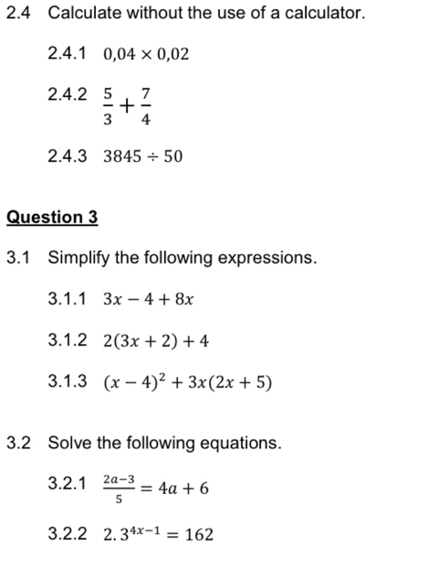 2.4 Calculate without the use of a calculator. 
2.4.1 0,04* 0,02
2.4.2  5/3 + 7/4 
2.4.3 3845/ 50
Question 3 
3.1 Simplify the following expressions. 
3.1.1 3x-4+8x
3.1.2 2(3x+2)+4
3.1.3 (x-4)^2+3x(2x+5)
3.2 Solve the following equations. 
3.2.1  (2a-3)/5 =4a+6
3.2.2 2.3^(4x-1)=162