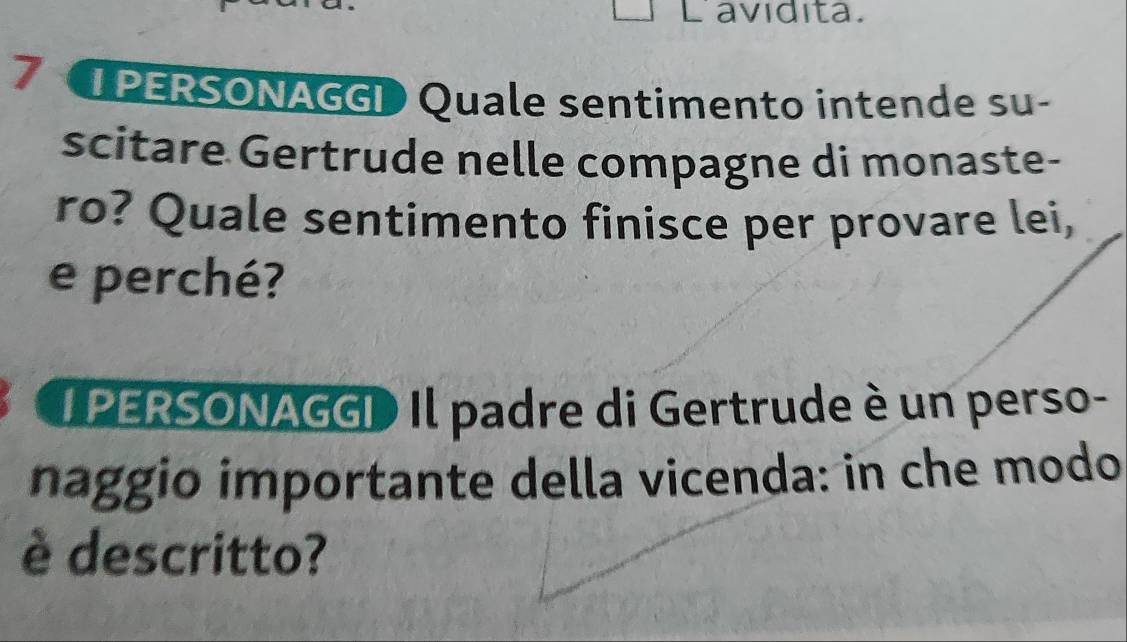 Lavidita. 
7 I PERSONAGGI Quale sentimento intende su- 
scitare Gertrude nelle compagne di monaste- 
ro? Quale sentimento finisce per provare lei, 
e perché? 
I PERSONAGGI Il padre di Gertrude è un perso- 
naggio importante della vicenda: in che modo 
è descritto?