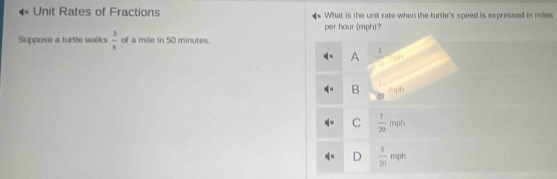 Unit Rates of Fractions What is the unit rate when the turtle's speed is expressed in miles
per hour (mph)?
Suppose a turtle walks  3/8  of a mile in 50 minutes.
A  3/□  
B  1/20 mph
C  7/20 mph
A^+ D  9/20 mph