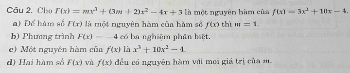 Cho F(x)=mx^3+(3m+2)x^2-4x+31 là một nguyên hàm của f(x)=3x^2+10x-4.
a) Để hàm số F(x) là một nguyên hàm của hàm số f(x) thì m=1.
b) Phương trình F(x)=-4 có ba nghiệm phân biệt.
c) Một nguyên hàm của f(x) là x^3+10x^2-4.
d) Hai hàm số F(x) và f(x) đều có nguyên hàm với mọi giá trị của m.