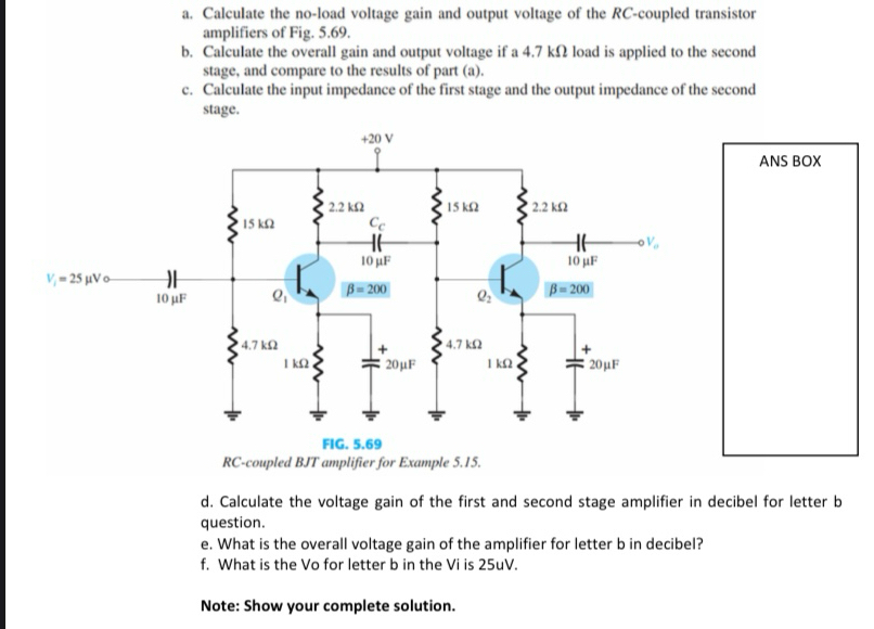 Calculate the no-load voltage gain and output voltage of the RC-coupled transistor
amplifiers of Fig. 5.69.
b. Calculate the overall gain and output voltage if a 4.7 kΩ load is applied to the second
stage, and compare to the results of part (a).
c. Calculate the input impedance of the first stage and the output impedance of the second
stage.
ANS BOX
RC-coupled BJT amplifier for Example 5.15.
d. Calculate the voltage gain of the first and second stage amplifier in decibel for letter b
question.
e. What is the overall voltage gain of the amplifier for letter b in decibel?
f. What is the Vo for letter b in the Vi is 25uV.
Note: Show your complete solution.