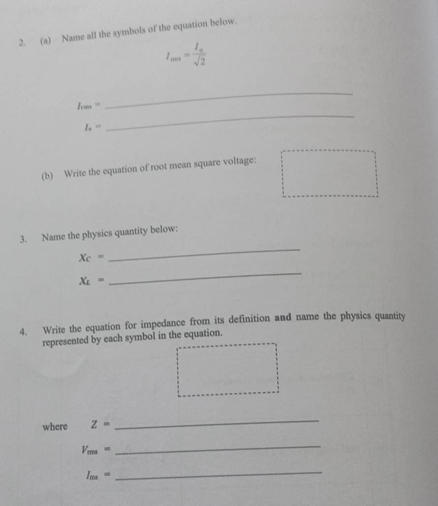 Name all the symbols of the equation below.
I_nns=frac I_0sqrt(2)
_ 
_
I_rms=
I_0=
(b) Write the equation of root mean square voltage: 
3. Name the physics quantity below:
X_C=
_
X_L=
_ 
4. Write the equation for impedance from its definition and name the physics quantity 
represented by each symbol in the equation. 
where Z=
_
V_rms=
_
I_ms=
_