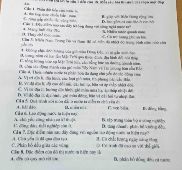 tin trả lời từ câu 1 đến câu 18. Mỗi câu hồi thí sinh chi chọn một đáp
án.
Câu 1. Phần đắt liền của nước ta
A. thu hẹp theo chiều bắc - nam. B. giáp với Biên Đông rộng lớn.
C. rộng gấp nhiều lần vùng biển. D. bao gồm cả các đảo ở ven bờ.
Câu 2. Đặc điểm nào sau đãy không đúng với sông ngòi nước ta?
A. Mạng lưới dày đặc. B. Nhiều nước quanh năm.
D. Thủy chế theo mùa. C. Có trữ lượng phù sa lớn.
Cầu 3. Miền Nam Trung Bộ và Nam Bộ có biên độ nhiệt độ trung bình năm nhỏ chủ
yếu do
A. không chịu ảnh hưởng của gió mùa Đông Bắc, vị trí gần xích đạo.
B. trong năm có hai lần Mặt Trời qua thiên đỉnh, địa hình đồi núi thấp.
C. tổng lượng bức xạ Mặt Trời lớn, cần bằng bức xạ dương quanh năm.
D. chịu tác động mạnh của gió mùa Tây Nam và Tín phong bán cầu Bắc.
Câu 4. Thiên nhiên nước ta phân hoá đa dạng chủ yếu do tác động của:
A. Vị trí địa lí, địa hình, các loại gió mùa, tín phong bán cầu Bắc.
B. Vĩ độ địa lí, độ cao đồi núi, dài hội tụ, bão và áp thấp nhiệt đới.
C. Vị trí địa lí, hướng địa hình, giỏ mùa mùa hạ, áp thấp nhiệt đới.
D. Vĩ độ địa lí, địa hình, gió mùa đông, bão và dài hội tụ nhiệt đới.
Câu 5. Quá trình xói mòn đất ở nước ta diễn ra chủ yếu ở:
A. hải đào. B. miền núi. C. ven biển. D. đồng bằng.
Câu 6. Lao động nước ta hiện nay
A. chủ yếu công nhân có kĩ thuật, B. tập trung toàn bộ ở công nghiệp.
C. đông đảo, thất nghiệp còn ít. D. tăng nhanh, phân bố không đều.
Câu 7. Đặc điểm nào sau đây đúng với nguồn lao động nước ta hiện nay?
A. Chủ yêu là đã qua đào tạo. B. Có chất lượng ngày càng tăng.
C. Phân bổ đều giữa các vùng. D. Có trình độ cao so với thế giới.
Câu 8. Đặc điểm của đô thị nước ta hiện nay là
A. đều có quy mô rất lớn. B. phân bố đồng đều cả nước.