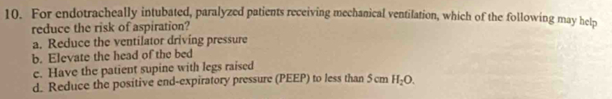 For endotracheally intubated, paralyzed patients receiving mechanical ventilation, which of the following may help
reduce the risk of aspiration?
a. Reduce the ventilator driving pressure
b. Elevate the head of the bed
c. Have the patient supine with legs raised
d. Reduce the positive end-expiratory pressure (PEEP) to less than 5 cm H_2O.