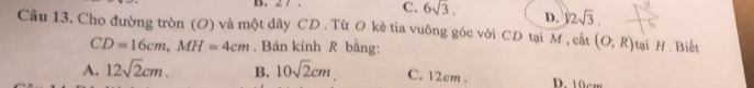 ∠ 7. C. 6sqrt(3). D. 32sqrt(3). 
Cầu 13. Cho đường tròn (O) và một dây CD. Từ O kẻ tia vuông góc với CD tại M , cất (O,R) Hại H. Biết
CD=16cm, MH=4cm. Bán kính R bằng:
A. 12sqrt(2)cm. B. 10sqrt(2)cm. C. 12cm. D. 10cm