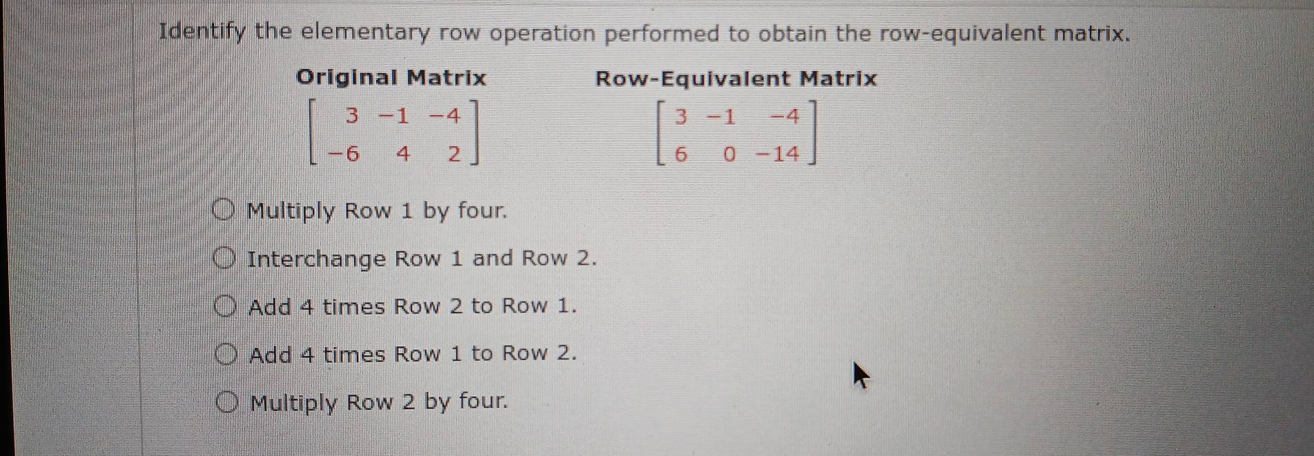 Identify the elementary row operation performed to obtain the row-equivalent matrix.
Original Matrix Row-Equivalent Matrix
beginbmatrix 3&-1&-4 -6&4&2endbmatrix
beginbmatrix 3&-1&-4 6&0&-14endbmatrix
Multiply Row 1 by four.
Interchange Row 1 and Row 2.
Add 4 times Row 2 to Row 1.
Add 4 times Row 1 to Row 2.
Multiply Row 2 by four.