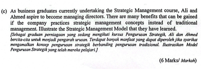 As business graduates currently undertaking the Strategic Management course, Ali and 
Ahmed aspire to become managing directors. There are many benefits that can be gained 
if the company practices strategic management concepts instead of traditional 
management. Illustrate the Strategic Management Model that they have learned. 
[Sebagai graduan perniagaan yang sedang mengikuti kursus Pengurusan Strategik, Ali dan Ahmed 
bercita-cita untuk menjadi pengarah urusan. Terdapat banyak manfaat yang dapat diperoleh jika syarikat 
mengamalkan konsep pengurusan strategik berbanding pengurusan tradisional. Ilustrasikan Model 
Pengurusan Strategik yang telah mereka pelajari.] 
(6 Marks/ Markah)