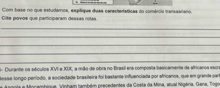 Malores fortes de nos da cola - 
Com base no que estudamos, explique duas características do comércio transaariano. 
Cite povos que participaram dessas rotas. 
_ 
_ 
_ 
_ 
_ 
4- Durante os séculos XVI e XIX, a mão de obra no Brasil era composta basicamente de africanos escra 
Nesse longo período, a sociedade brasileira foi bastante influenciada por africanos, que em grande part 
Angola e Mocambique, Vinham também precedentes da Costa da Mina, atual Nigéria, Gana, Togo