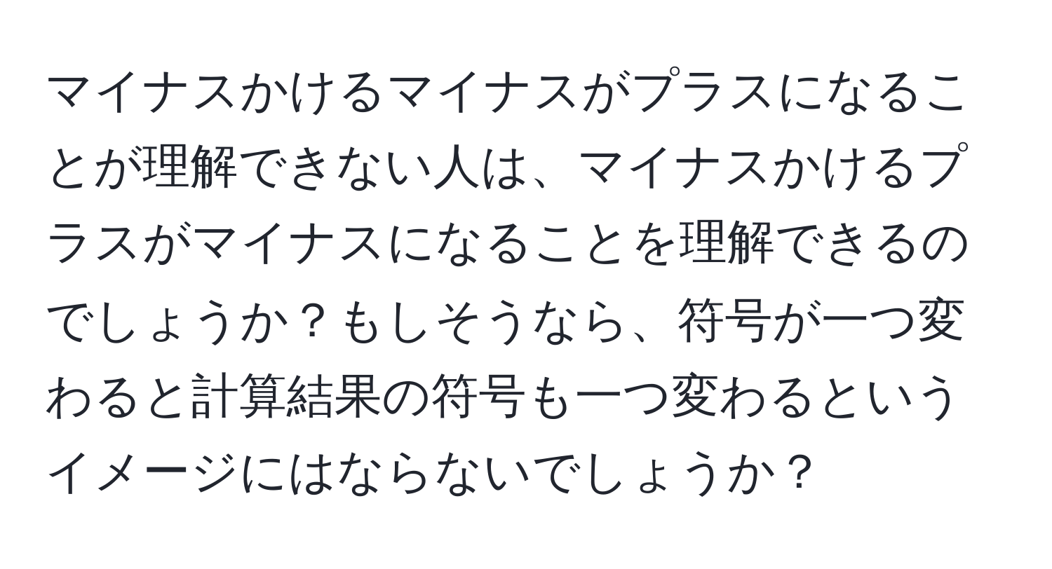 マイナスかけるマイナスがプラスになることが理解できない人は、マイナスかけるプラスがマイナスになることを理解できるのでしょうか？もしそうなら、符号が一つ変わると計算結果の符号も一つ変わるというイメージにはならないでしょうか？