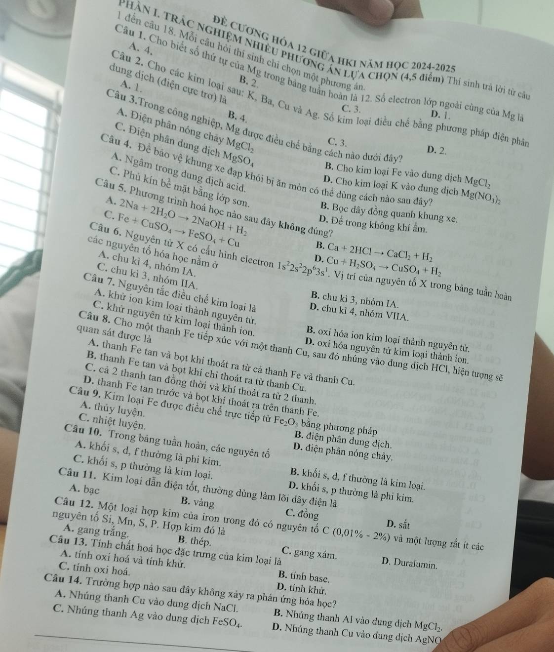 Để cương hóa 12 giữa hKi năm học 2024-2025
A. 4.
đến câu 18. Mỗi câu hồi thí sinh chí chọn một phương á
PHÀN I. TRÁC NGHIỆM NHIÊU PHƯơNG AN LựA CHọN (4,5 điểm) Thí sinh trả lời từ cất
Câu 1. Cho biết số thứ tự của Mg trong bảng tuần hoàn là 12. Số electron lớp ngoài cùng của Mg là
B. 2.
dung dịch (điện cực trơ) là
A. 1.
Câu 2. Cho các kim loại sau: K, Ba, Cu và Ag. Số kim loại điều chế bằng phương pháp điện phâ
C. 3. D. 1.
B. 4.
A. Điện phân nóng chảy MgCl_2
Câu 3.Trong công nghiệp, Mg được điều chế bằng cách nào dưới đây
C. Điện phân dung dịch MgSO_4
C. 3. D. 2.
Câu 4. Để báo vệ khung xe đạp khỏi bị ăn mòn có thể dùng cách nào sau đây
B. Cho kim loại Fe vào dung dịch MgCl_2
A. Ngâm trong dung dịch acid
D. Cho kim loại K vào dung dịch Mg(NO_3)_2
C. Phủ kín bề mặt bằng lớp sơn
A.
Câu 5. Phương trình hoá học nào sau đây không đúng?
C. Fe+CuSO_4to FeSO_4+Cu 2Na+2H_2Oto 2NaOH+H_2
B. Bọc dây đồng quanh khung xe.
D. Để trong không khí ẩm.
B. Ca+2HClto CaCl_2+H_2
các nguyên tố hóa học nằm ở
D. Cu+H_2SO_4to CuSO_4+H_2
Câu 6. Nguyên tử X có cấu hình electron 1s^22s^22p^63s^1 Vị trí của nguyên tố X trong bảng tuần hoàn
A. chu kì 4, nhóm IA.
C. chu kì 3, nhóm IIA.
Câu 7. Nguyên tắc điều chế kim loại là
B. chu kì 3, nhóm IA.
A. khử ion kim loại thành nguyên tử.
D. chu kì 4, nhóm VIIA.
C. khử nguyên tử kim loại thành ion.
quan sát được là
B. oxi hóa ion kim loại thành nguyên tử.
Câu 8. Cho một thanh Fe tiếp xúc với một thanh Cu, sau đó nhúng vào dung dịch HCl, hiện tượng sẽ
D. oxi hóa nguyên tử kim loại thành ion.
A. thanh Fe tan và bọt khí thoát ra từ cả thanh Fe và thanh Cu.
B. thanh Fe tan và bọt khí chỉ thoát ra từ thanh Cu.
C. cả 2 thanh tan đồng thời và khí thoát ra từ 2 thanh.
D. thanh Fe tan trước và bọt khí thoát ra trên thanh Fe.
A. thủy luyện.
Câu 9. Kim loại Fe được điều chế trực tiếp từ Fe₂O₃ bằng phương pháp
C. nhiệt luyện.
B. điện phân dung dịch.
Câu 10. Trong bảng tuần hoàn, các nguyên tố
D. điện phân nóng chảy.
A. khối s, d, f thường là phi kim. B. khối s, d, f thường là kim loại.
C. khối s, p thường là kim loại. D. khối s, p thường là phi kim.
Câu 11. Kim loại dẫn điện tốt, thường dùng làm lõi dây điện là
A. bạc B. vàng C. đồng
D. sắt
nguyên tố Si, Mn, S, P. Hợp kim đó là
Câu 12. Một loại hợp kim của iron trong đó có nguyên tố C (0,0 1% -2% %) và một lượng rất ít các
A. gang trắng. B. thép.
Câu 13. Tính chất hoá học đặc trưng của kim loại là C. gang xám. D. Duralumin.
A. tính oxí hoá và tính khử. B. tính base.
C. tính oxi hoá.
D. tính khử.
Câu 14. Trường hợp nào sau đây không xảy ra phản ứng hóa học?
A. Nhúng thanh Cu vào dung dịch NaCl. B. Nhúng thanh Al vào dung dịch MgCl₂.
C. Nhúng thanh Ag vào dung dịch FeSO₄. D. Nhúng thanh Cu vào dung dịch AgNO