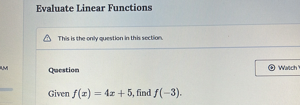 Evaluate Linear Functions 
This is the only question in this section. 
AM Watch 
Question 
Given f(x)=4x+5 , find f(-3).