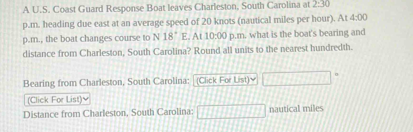 A U.S. Coast Guard Response Boat leaves Charleston, South Carolina at 2:30 
p.m. heading due east at an average speed of 20 knots (nautical miles per hour). At 4:00 
p.m., the boat changes course to N 18°E. At 10:00 p.m. what is the boat's bearing and 
distance from Charleston, South Carolina? Round all units to the nearest hundredth. 
Bearing from Charleston, South Carolina: (Click For List) 
(Click For List) 
Distance from Charleston, South Carolina: □ nautical miles