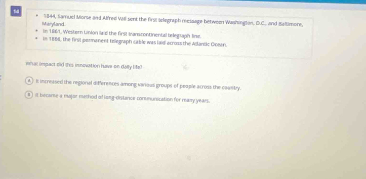 14 1844, Samuel Morse and Alfred Vail sent the first telegraph message between Washington, D.C., and Baltimore,
Maryland.
in 1861, Western Union laid the first transcontinental telegraph line.
In 1866, the first permanent telegraph cable was laid across the Atlantic Ocean.
What impact did this innovation have on daily life?
A ) it increased the regional differences among various groups of people across the country.
B ) It became a major method of long-distance communication for many years.