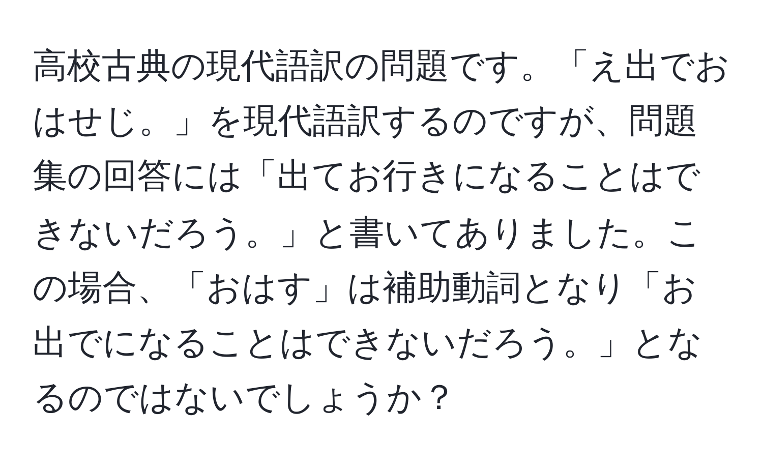 高校古典の現代語訳の問題です。「え出でおはせじ。」を現代語訳するのですが、問題集の回答には「出てお行きになることはできないだろう。」と書いてありました。この場合、「おはす」は補助動詞となり「お出でになることはできないだろう。」となるのではないでしょうか？