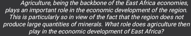 Agriculture, being the backbone of the East Africa economies, 
plays an important role in the economic development of the region. 
This is particularly so in view of the fact that the region does not 
produce large quantities of minerals. What role does agriculture then 
play in the economic development of East Africa?