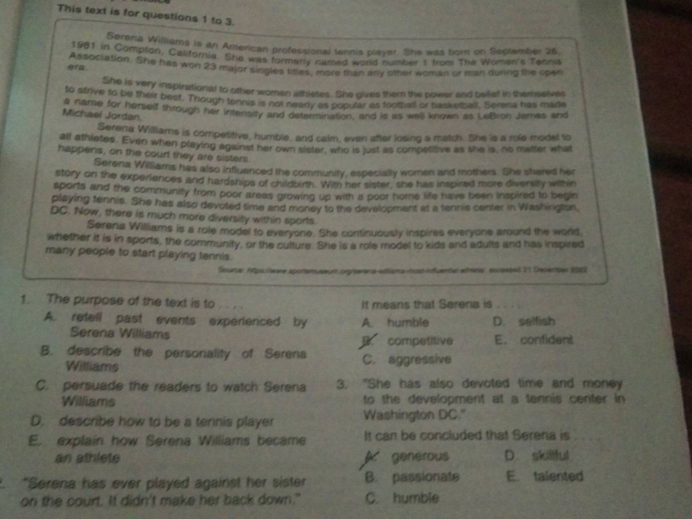 This text is for questions 1 to 3.
Serena Williams is an American professional tennis player. She was born on September 26,
1981 in Compton, California. She was formerly named world number s from The Women's Tennis
Association. She has won 23 major singles titles, more than any other woman or man during the open
era.
She is very inspirational to other women athletes. She gives them the power and belief in themselves
to sfrive to be their beet. Though tennis is not nearly as pobular as tootball or basketball. Serera has made
a name for herself through her intensity and determination, and is as well known as LeBron James and
Michael Jordan
Serena Williams is competitive, humble, and calm, even after losing a match. She is a role model to
all athletes. Even when playing against her own sister, who is just as competitive as she is, no matter what
happens, on the court they are sisters.
Serena Williams has also influenced the community, especially women and mothers. She shered her
story on the experiences and hardships of childbirth. With her sister, she has inspired more diversity within
sports and the community from poor areas growing up with a poor home life have been inspired to begin
playing tennis. She has also devoted time and money to the development at a tennis center in Washington,
DC. Now, there is much more diversity within sports.
Serena Williams is a role model to everyone. She continuously inspires everyone around the world,
whether it is in sports, the community, or the culture. She is a role model to kids and adults and has inspired
many people to start playing tennis.
Soure: Atps:lewe sporsmuseum .org/serena-vöter a nuat influental ethetar, ocpesed 21 Debérper 202
1. The purpose of the text is to , . , . It means that Serena is
A. retell past events experienced by A. humble D. selfish
Serena Williams
B. competitive E. confident
B. describe the personality of Serena
Williams
C. aggressive
C. persuade the readers to watch Serena 3. "She has also devoted time and money
Williams to the development at a tennis center in
D. describe how to be a tennis player Washington DC."
E. explain how Serena Williams became It can be concluded that Serena is
an athlete A. generous D. skillful
“Serena has ever played against her sister B. passionate E. talented
on the court. It didn't make her back down." C. humble