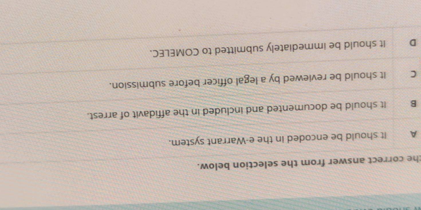 the correct answer from the selection below.
A It should be encoded in the e-Warrant system.
B It should be documented and included in the affidavit of arrest.
Can It should be reviewed by a legal officer before submission.
DIt should be immediately submitted to COMELEC.