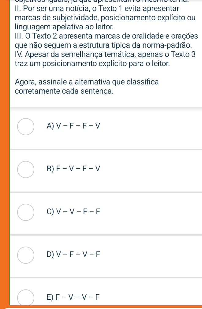 Por ser uma notícia, o Texto 1 evita apresentar
marcas de subjetividade, posicionamento explícito ou
linguagem apelativa ao leitor.
III. O Texto 2 apresenta marcas de oralidade e orações
que não seguem a estrutura típica da norma-padrão.
IV. Apesar da semelhança temática, apenas o Texto 3
traz um posicionamento explícito para o leitor.
Agora, assinale a alternativa que classifica
corretamente cada sentença.
A) V-F-F-V
B) F-V-F-V
C) V-V-F-F
D) V-F-V-F
E) F-V-V-F