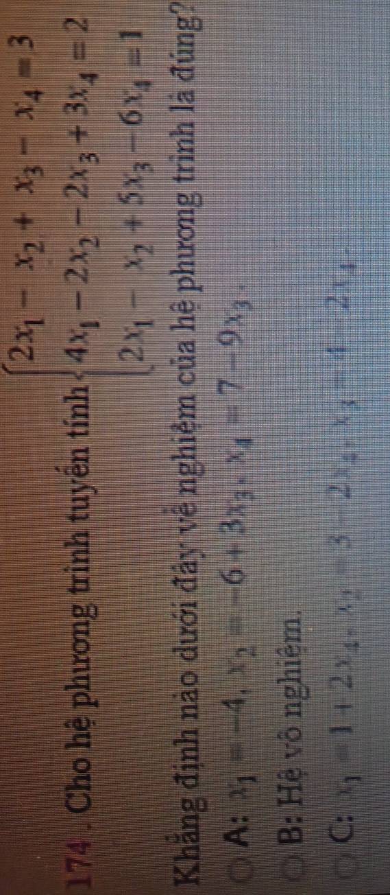 174 . Cho hệ phương trình tuyển tính beginarrayl 2x_1-x_2+x_3-x_4=3 4x_1-2x_2-2x_3+3x_4=2 2x_1-x_2+5x_3-6x_4=1endarray.
Khăng định nào dưới đây về nghiệm của hệ phương trình là đúng?
A: x_1=-4, x_2=-6+3x_3, x_4=7-9x_3.
B: Hệ vô nghiệm.
C: x_1=1+2x_4, x_2=3-2x_4, x_3=4-2x_4 -