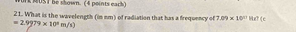 WOrk MUST be shown. (4 points each) 
21. What is the wavelength (in nm) of radiation that has a frequency of 7.09* 10^(17)Hz ? (c
=2.9979* 10^8m/s)