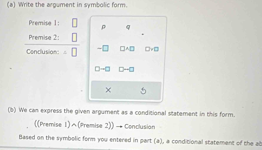 Write the argument in symbolic form. 
Premise 1:
p q
Premise 2: 
Conclusion： ∴ 
^ 
× 
(b) We can express the given argument as a conditional statement in this form. 
((Premise 1)^(Premise 2)) Conclusion 
Based on the symbolic form you entered in part (a), a conditional statement of the ab