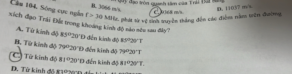 đạo tròn quanh tâm của Trái Đất bang
B. 3066 m/s.
D. 11037 m/s.
Câu 104. Sóng cực ngắn f>30 MHz. phát từ vệ tinh truyền thẳng đến các điểm nằm trên đường
C. 9368 m/s.
xích đạo Trái Đất trong khoảng kinh độ nào nêu sau đây?
A. Từ kinh độ 85°20^,D đến kinh độ 85°20^,T
B. Từ kinh độ 79°20^,D đến kinh độ 79°20^,T
C. Từ kinh độ 81°20^,D đến kinh độ 81°20^,T.
D. Từ kinh độ 83°20°