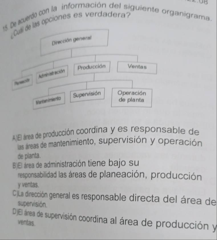 08
15. De acuerdo con la información del siguiente organigrama.
s opciones es verdadera?
A)El área de producción coordina y es responsable de
las áreas de mantenimiento, supervisión y operación
de planta.
B)El área de administración tiene bajo su
responsabilidad las áreas de planeación, producción
y ventas.
C)La dirección general es responsable directa del área de
supervisión.
D)El área de supervisión coordina al área de producción y
ventas.